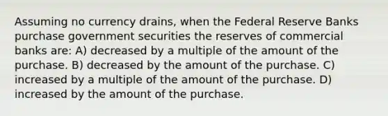 Assuming no currency drains, when the Federal Reserve Banks purchase government securities the reserves of commercial banks are: A) decreased by a multiple of the amount of the purchase. B) decreased by the amount of the purchase. C) increased by a multiple of the amount of the purchase. D) increased by the amount of the purchase.