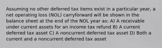 Assuming no other deferred tax items exist in a particular year, a net operating loss (NOL) carryforward will be shown in the balance sheet at the end of the NOL year as: A) A receivable under current assets for an income tax refund B) A current deferred tax asset C) A noncurrent deferred tax asset D) Both a current and a noncurrent deferred tax asset