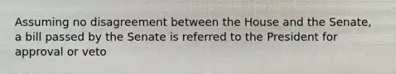 Assuming no disagreement between the House and the Senate, a bill passed by the Senate is referred to the President for approval or veto