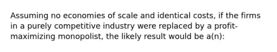 Assuming no economies of scale and identical costs, if the firms in a purely competitive industry were replaced by a profit-maximizing monopolist, the likely result would be a(n):