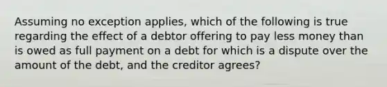 Assuming no exception applies, which of the following is true regarding the effect of a debtor offering to pay less money than is owed as full payment on a debt for which is a dispute over the amount of the debt, and the creditor agrees?