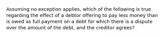 Assuming no exception applies, which of the following is true regarding the effect of a debtor offering to pay less money than is owed as full payment on a debt for which there is a dispute over the amount of the debt, and the creditor agrees?