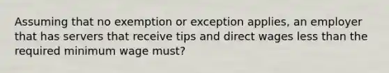 Assuming that no exemption or exception applies, an employer that has servers that receive tips and direct wages <a href='https://www.questionai.com/knowledge/k7BtlYpAMX-less-than' class='anchor-knowledge'>less than</a> the required minimum wage must?