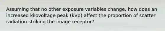 Assuming that no other exposure variables change, how does an increased kilovoltage peak (kVp) affect the proportion of scatter radiation striking the image receptor?