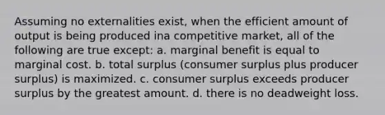 Assuming no externalities exist, when the efficient amount of output is being produced ina competitive market, all of the following are true except: a. marginal benefit is equal to marginal cost. b. total surplus (consumer surplus plus producer surplus) is maximized. c. consumer surplus exceeds producer surplus by the greatest amount. d. there is no deadweight loss.