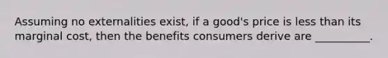 Assuming no externalities exist, if a good's price is <a href='https://www.questionai.com/knowledge/k7BtlYpAMX-less-than' class='anchor-knowledge'>less than</a> its marginal cost, then the benefits consumers derive are __________.