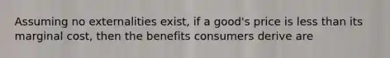 Assuming no externalities exist, if a good's price is less than its marginal cost, then the benefits consumers derive are