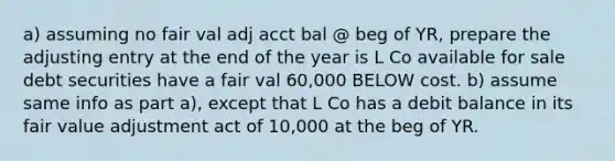 a) assuming no fair val adj acct bal @ beg of YR, prepare the adjusting entry at the end of the year is L Co available for sale debt securities have a fair val 60,000 BELOW cost. b) assume same info as part a), except that L Co has a debit balance in its fair value adjustment act of 10,000 at the beg of YR.