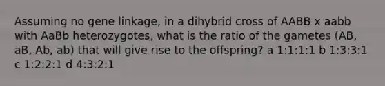 Assuming no gene linkage, in a dihybrid cross of AABB x aabb with AaBb heterozygotes, what is the ratio of the gametes (AB, aB, Ab, ab) that will give rise to the offspring? a 1:1:1:1 b 1:3:3:1 c 1:2:2:1 d 4:3:2:1