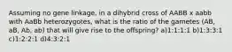 Assuming no gene linkage, in a dihybrid cross of AABB x aabb with AaBb heterozygotes, what is the ratio of the gametes (AB, aB, Ab, ab) that will give rise to the offspring? a)1:1:1:1 b)1:3:3:1 c)1:2:2:1 d)4:3:2:1