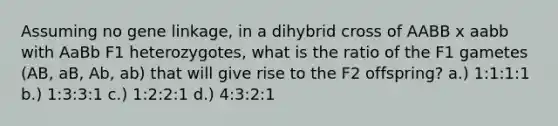 Assuming no gene linkage, in a dihybrid cross of AABB x aabb with AaBb F1 heterozygotes, what is the ratio of the F1 gametes (AB, aB, Ab, ab) that will give rise to the F2 offspring? a.) 1:1:1:1 b.) 1:3:3:1 c.) 1:2:2:1 d.) 4:3:2:1