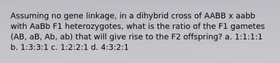 Assuming no gene linkage, in a dihybrid cross of AABB x aabb with AaBb F1 heterozygotes, what is the ratio of the F1 gametes (AB, aB, Ab, ab) that will give rise to the F2 offspring? a. 1:1:1:1 b. 1:3:3:1 c. 1:2:2:1 d. 4:3:2:1