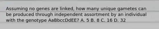 Assuming no genes are linked, how many unique gametes can be produced through independent assortment by an individual with the genotype AaBbccDdEE? A. 5 B. 8 C. 16 D. 32