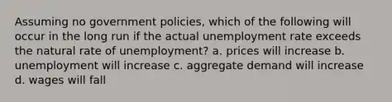 Assuming no government policies, which of the following will occur in the long run if the actual <a href='https://www.questionai.com/knowledge/kh7PJ5HsOk-unemployment-rate' class='anchor-knowledge'>unemployment rate</a> exceeds the natural rate of unemployment? a. prices will increase b. unemployment will increase c. aggregate demand will increase d. wages will fall