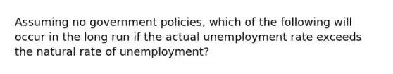 Assuming no government policies, which of the following will occur in the long run if the actual unemployment rate exceeds the natural rate of unemployment?