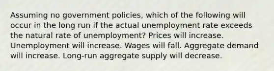 Assuming no government policies, which of the following will occur in the long run if the actual <a href='https://www.questionai.com/knowledge/kh7PJ5HsOk-unemployment-rate' class='anchor-knowledge'>unemployment rate</a> exceeds the natural rate of unemployment? Prices will increase. Unemployment will increase. Wages will fall. Aggregate demand will increase. Long-run aggregate supply will decrease.