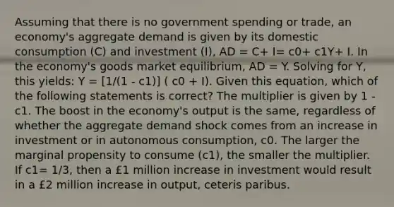 Assuming that there is no government spending or trade, an economy's aggregate demand is given by its domestic consumption (C) and investment (I), AD = C+ I= c0+ c1Y+ I. In the economy's goods market equilibrium, AD = Y. Solving for Y, this yields: Y = [1/(1 - c1)] ( c0 + I). Given this equation, which of the following statements is correct? The multiplier is given by 1 - c1. The boost in the economy's output is the same, regardless of whether the aggregate demand shock comes from an increase in investment or in autonomous consumption, c0. The larger the marginal propensity to consume (c1), the smaller the multiplier. If c1= 1/3, then a £1 million increase in investment would result in a £2 million increase in output, ceteris paribus.