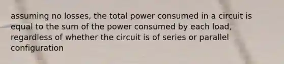 assuming no losses, the total power consumed in a circuit is equal to the sum of the power consumed by each load, regardless of whether the circuit is of series or parallel configuration