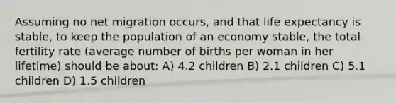 Assuming no net migration occurs, and that life expectancy is stable, to keep the population of an economy stable, the total fertility rate (average number of births per woman in her lifetime) should be about: A) 4.2 children B) 2.1 children C) 5.1 children D) 1.5 children