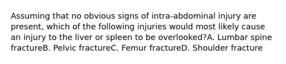 Assuming that no obvious signs of intra-abdominal injury are present, which of the following injuries would most likely cause an injury to the liver or spleen to be overlooked?A. Lumbar spine fractureB. Pelvic fractureC. Femur fractureD. Shoulder fracture