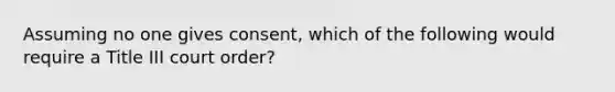 Assuming no one gives consent, which of the following would require a Title III court order?