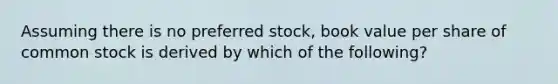 Assuming there is no preferred stock, book value per share of common stock is derived by which of the following?