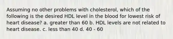 Assuming no other problems with cholesterol, which of the following is the desired HDL level in the blood for lowest risk of heart disease? a. greater than 60 b. HDL levels are not related to heart disease. c. less than 40 d. 40 - 60