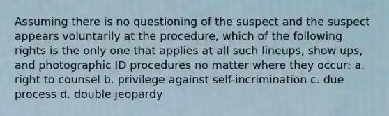 Assuming there is no questioning of the suspect and the suspect appears voluntarily at the procedure, which of the following rights is the only one that applies at all such lineups, show ups, and photographic ID procedures no matter where they occur: a. right to counsel b. privilege against self-incrimination c. due process d. double jeopardy