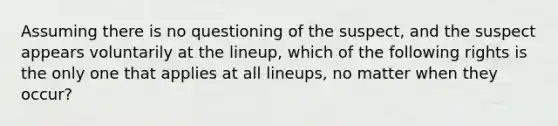 Assuming there is no questioning of the suspect, and the suspect appears voluntarily at the lineup, which of the following rights is the only one that applies at all lineups, no matter when they occur?