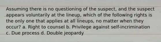 Assuming there is no questioning of the suspect, and the suspect appears voluntarily at the lineup, which of the following rights is the only one that applies at all lineups, no matter when they occur? a. Right to counsel b. Privilege against self-incrimination c. Due process d. Double jeopardy