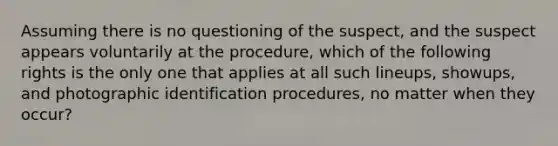 Assuming there is no questioning of the suspect, and the suspect appears voluntarily at the procedure, which of the following rights is the only one that applies at all such lineups, showups, and photographic identification procedures, no matter when they occur?