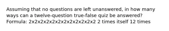 Assuming that no questions are left​ unanswered, in how many ways can a twelve​-question true-false quiz be​ answered? Formula: 2x2x2x2x2x2x2x2x2x2x2x2 2 times itself 12 times