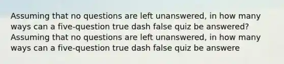 Assuming that no questions are left​ unanswered, in how many ways can a five​-question true dash false quiz be​ answered?Assuming that no questions are left​ unanswered, in how many ways can a five​-question true dash false quiz be​ answere