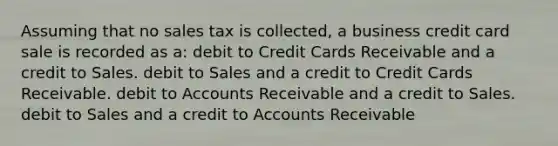 Assuming that no sales tax is collected, a business credit card sale is recorded as a: debit to Credit Cards Receivable and a credit to Sales. debit to Sales and a credit to Credit Cards Receivable. debit to Accounts Receivable and a credit to Sales. debit to Sales and a credit to Accounts Receivable