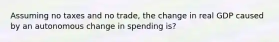 Assuming no taxes and no trade, the change in real GDP caused by an autonomous change in spending is?