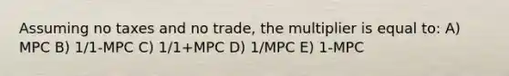 Assuming no taxes and no trade, the multiplier is equal to: A) MPC B) 1/1-MPC C) 1/1+MPC D) 1/MPC E) 1-MPC