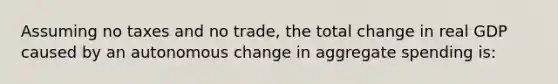 Assuming no taxes and no trade, the total change in real GDP caused by an autonomous change in aggregate spending is: