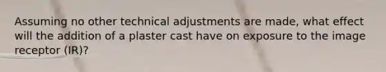 Assuming no other technical adjustments are made, what effect will the addition of a plaster cast have on exposure to the image receptor (IR)?