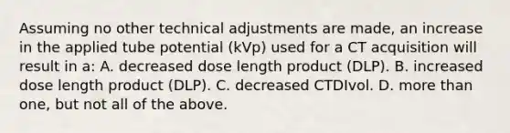 Assuming no other technical adjustments are made, an increase in the applied tube potential (kVp) used for a CT acquisition will result in a: A. decreased dose length product (DLP). B. increased dose length product (DLP). C. decreased CTDIvol. D. more than one, but not all of the above.