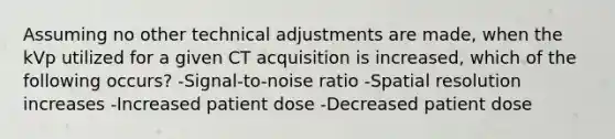 Assuming no other technical adjustments are made, when the kVp utilized for a given CT acquisition is increased, which of the following occurs? -Signal-to-noise ratio -Spatial resolution increases -Increased patient dose -Decreased patient dose