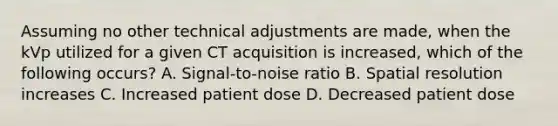 Assuming no other technical adjustments are made, when the kVp utilized for a given CT acquisition is increased, which of the following occurs? A. Signal-to-noise ratio B. Spatial resolution increases C. Increased patient dose D. Decreased patient dose