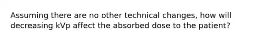 Assuming there are no other technical changes, how will decreasing kVp affect the absorbed dose to the patient?