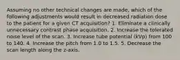 Assuming no other technical changes are made, which of the following adjustments would result in decreased radiation dose to the patient for a given CT acquisition? 1. Eliminate a clinically unnecessary contrast phase acquisition. 2. Increase the tolerated noise level of the scan. 3. Increase tube potential (kVp) from 100 to 140. 4. Increase the pitch from 1.0 to 1.5. 5. Decrease the scan length along the z-axis.