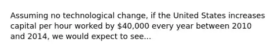 Assuming no technological change, if the United States increases capital per hour worked by 40,000 every year between 2010 and 2014, we would expect to see...