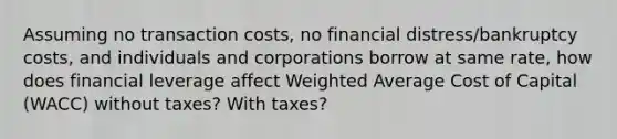 Assuming no transaction costs, no financial distress/bankruptcy costs, and individuals and corporations borrow at same rate, how does financial leverage affect Weighted Average Cost of Capital (WACC) without taxes? With taxes?