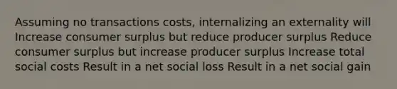 Assuming no transactions costs, internalizing an externality will Increase consumer surplus but reduce producer surplus Reduce consumer surplus but increase producer surplus Increase total social costs Result in a net social loss Result in a net social gain