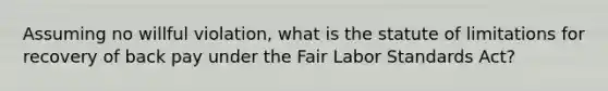 Assuming no willful violation, what is the statute of limitations for recovery of back pay under the Fair Labor Standards Act?