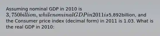 Assuming nominal GDP in 2010 is 3,750billion, while nominal GDP in 2011 is5,892billion, and the Consumer price index (decimal form) in 2011 is 1.03. What is the real GDP in 2010: