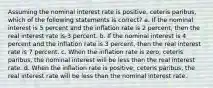 Assuming the nominal interest rate is positive, ceteris paribus, which of the following statements is correct? a. If the nominal interest is 5 percent and the inflation rate is 2 percent, then the real interest rate is-3 percent. b. If the nominal interest is 4 percent and the inflation rate is 3 percent, then the real interest rate is 7 percent. c. When the inflation rate is zero, ceteris paribus, the nominal interest will be less than the real interest rate. d. When the inflation rate is positive, ceteris paribus, the real interest rate will be less than the nominal interest rate.