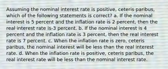 Assuming the nominal interest rate is positive, ceteris paribus, which of the following statements is correct? a. If the nominal interest is 5 percent and the inflation rate is 2 percent, then the real interest rate is-3 percent. b. If the nominal interest is 4 percent and the inflation rate is 3 percent, then the real interest rate is 7 percent. c. When the inflation rate is zero, ceteris paribus, the nominal interest will be less than the real interest rate. d. When the inflation rate is positive, ceteris paribus, the real interest rate will be less than the nominal interest rate.